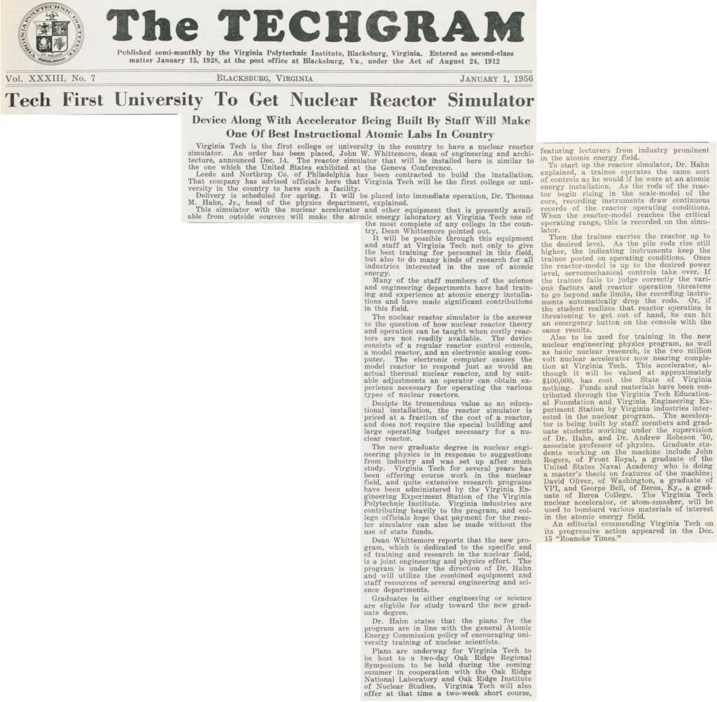 The TECHGRAM  Vol. XXXIII, No. 7 JANUARY 1, 1956   Tech First University To Get Nuclear Reactor Simulator  Device Along With Accelerator Being Built By Staff Will Make One Of Best Instructional Atomic Labs In Country  Virginia Tech is the first college or university in the country to have a nuclear reactor simulator. An order has been placed, John W. Whittemore, dean of engineering and architecture, announced Dec. 14. The reactor simulator that will be installed here is similar to the one which the United States exhibited at the Geneva Conference.  Leeds and Northrup Co. of Philadelphia has been contracted to build the installation. That company has advised officials here that Virginia Tech will be the first college or university in the country to have such a facility.  Delivery is scheduled for spring. It will be placed into immediate operation, Dr. Thomas M. Hahn, Jr., head of the physics department, explained.  This simulator with the nuclear accelerator and other equipment that is presently available from outside sources will make the atomic energy laboratory at Virginia Tech one of the most complete of any college in the country, Dean Whittemore pointed out.  It will be possible through this equipment and staff at Virginia Tech not only to give the best training for personnel in this field, but also to do many kinds of research for all industries interested in the use of atomic energy.  Many of the staff members of the science and engineering departments have had training and experience at atomic energy installations and have made significant contributions in this field.  The nuclear reactor simulator is the answer to the question of how nuclear reactor theory and operation can be taught when costly reactors are not readily available. The device consists of a regular reactor control console, a model reactor, and an electronic analog computer. The electronic computer causes the model reactor to respond just as would an actual thermal nuclear reactor, and by suit- able adjustments an operator can obtain experience necessary for operating the various types of nuclear reactors.  Despite its tremendous value as an educational installation, the reactor simulator is priced at a fraction of the cost of a reactor, and does not require the special building and large operating budget necessary for a nuclear reactor.  The new graduate degree in nuclear engineering physics is in response to suggestions from industry and was set up after much study. Virginia Tech for several years has been offering course work in the nuclear field, and quite extensive research programs have been administered by the Virginia Engineering Experiment Station of the Virginia Polytechnic Institute. Virginia industries are contributing heavily to the program, and college officials hope that payment for the reac- tor simulator can also be made without the use of state funds.  Dean Whittemore reports that the new program, which is dedicated to the specific end of training and research in the nuclear field, is a joint engineering and physics effort. The program is under the direction of Dr. Hahn and will utilize the combined equipment and staff resources of several engineering and science departments.  Graduates in either engineering or science are eligible for study toward the new graduate degree.  Dr. Hahn states that the plans for the program are in line with the general Atomic Energy Commission policy of encouraging university training of nuclear scientists.  Plans are underway for Virginia Tech to be host to a two-day Oak Ridge Regional Symposium to be held during the coming summer in cooperation with the Oak Ridge National Laboratory and Oak Ridge Institute of Nuclear Studies. Virginia Tech will also offer at that time a two-week short course, featuring lecturers from industry prominent in the atomic energy field.  To start up the reactor simulator, Dr. Hahn explained, a trainee operates the same sort of controls as he would if he were at an atomic energy installation. As the rods of the reactor begin rising in the scale-model of the core, recording instruments draw continuous records of the reactor operating conditions. When the reactor-model reaches the critical operating range, this is recorded on the simulator.  Then the trainee carries the reactor up to the desired level. As the pile rods rise still higher, the indicating instruments keep the trainee posted on operating conditions. Once the reactor-model is up to the desired power level, servomechanical controls take over. If the trainee fails to judge correctly the various factors and reactor operation threatens to go beyond safe limits, the recording instruments automatically drop the rods. Or, if the student realizes that reactor operation is threatening to get out of hand, he can hit an emergency button on the console with the same results.  Also to be used for training in the new nuclear engineering physics program, as well as basic nuclear research, is the two million volt nuclear accelerator now nearing completion at Virginia Tech. This accelerator, although it will be valued at approximately $100,000, has cost the State of Virginia nothing. Funds and materials have been contributed through the Virginia Tech Educational Foundation and Virginia Engineering Experiment Station by Virginia industries interested in the nuclear program. The accelerator is being built by staff members and graduate students working under the supervision of Dr. Hahn, and Dr. Andrew Robeson '50, associate professor of physics. Graduate students working on the machine include John Rogers, of Front Royal, a graduate of the United States Naval Academy who is doing a master's thesis on features of the machine; David Oliver, of Washington, a graduate of VPI, and George Bell, of Berea, Ky., a graduate of Berea College. The Virginia Tech nuclear accelerator, or atom-smasher, will be used to bombard various materials of interest in the atomic energy field.  An editorial commending Virginia Tech on its progressive action appeared in the Dec. 15 "Roanoke Times."