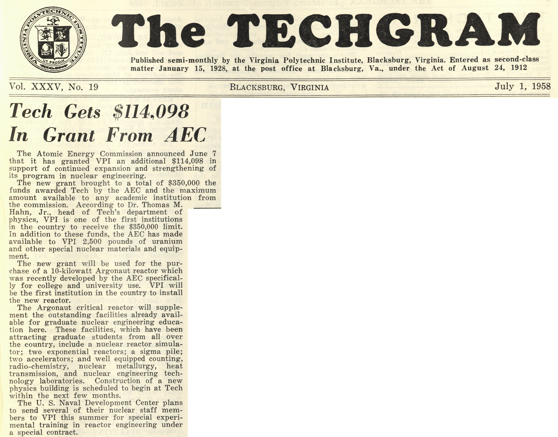 The TECHGRAM Vol. XXXV, No. 19  July 1, 1958  Tech Gets $114,098 In Grant From AEC  The Atomic Energy Commission announced June 7 that it has granted VPI an additional $114,098 in support of continued expansion and strengthening of its program in nuclear engineering.  The new grant brought to a total of $350,000 the funds awarded Tech by the AEC and the maximum amount available to any academic institution from the commission. According to Dr. Thomas M. Hahn, Jr., head of Tech's department of physics, VPI is one of the first institutions in the country to receive the $350,000 limit. In addition to these funds, the AEC has made available to VPI 2,500 pounds of uranium and other special nuclear materials and equipment.   The new grant will be used for the pur- chase of a 10-kilowatt Argonaut reactor which was recently developed by the AEC specifical- ly for college and university use. VPI will be the first institution in the country to install the new reactor.  The Argonaut critical reactor will supplement the outstanding facilities already available for graduate nuclear engineering education here. These facilities, which have been attracting graduate students from all over the country, include a nuclear reactor simulator; two exponential reactors; a sigma pile; two accelerators; and well equipped counting, radio-chemistry, nuclear metallurgy, heat transmission, and nuclear engineering technology laboratories. Construction of a new physics building is scheduled to begin at Tech within the next few months.  The U. S. Naval Development Center plans to send several of their nuclear staff members to VPI this summer for special experimental training in reactor engineering under a special contract.