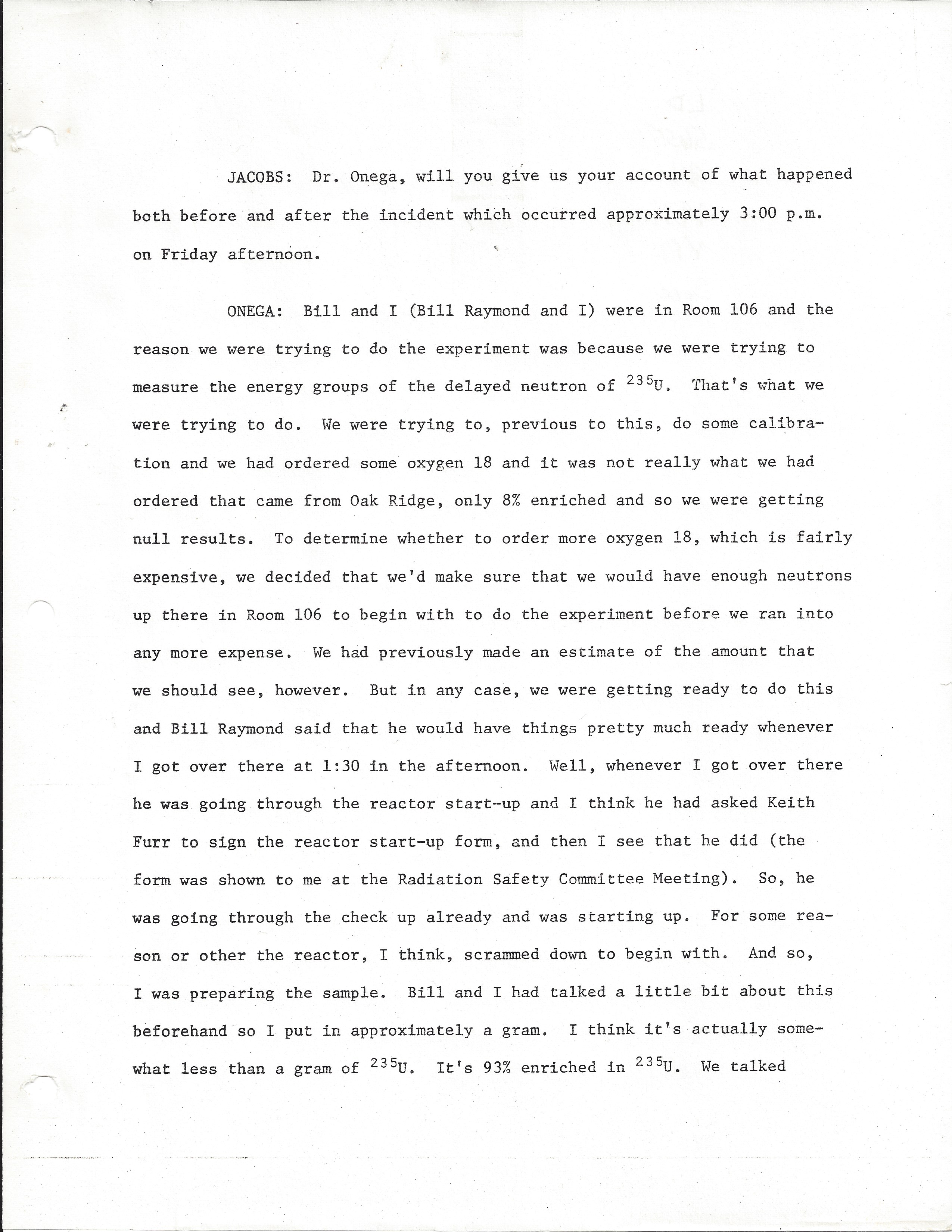 JACOBS: Dr. Onega, will you give us your account of what happened both before and after the incident which occurred approximately 3:00 p.m. on Friday afternoon.  ONEGA: Bill and I (Bill Raymond and I) were in Room 106 and the reason we were trying to do the experiment was because we were trying to measure the energy groups of the delayed neutron of 235U. That's what we were trying to do. We were trying to, previous to this, do some calibration and we had ordered some oxygen 18 and it was not really what we had ordered that came from Oak Ridge, only 8% enriched and so we were getting null results, To determine whether to order more oxygen 18, which is fairly expensive, we decided that we'd make sure that we would have enough neutrons up there in Room 106 to begin with to do the experiment before we ran into  any more expense. We had previously made an estimate of the amount that we should see, however. But in any case, we were getting ready to do this and Bill Raymond said that he would have things pretty much ready whenever I got over there at 1:30 in the afternoon. Well, whenever I got over there he was going through the reactor start-up and I think he had asked Keith Furr to sign the reactor start-up form, and then I see that he did (the form was shown to me at the Radiation Safety Committee Meeting). So, he was going through the check up already and was starting up. For some reason or other the reactor, I think, scrammed down to begin with. And so, I was preparing the sample. Bill and I had talked a little bit about this beforehand so I put in approximately a gram. I think it's actually somewhat less than a gram of 235U. It's 93% enriched in 235U. We talked